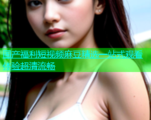 国产福利短视频麻豆精选一站式观看体验超清流畅  第1张