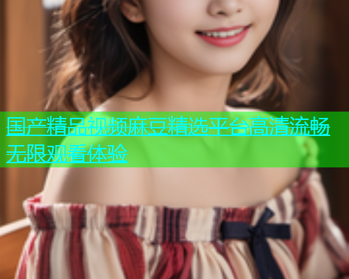 国产精品视频麻豆精选平台高清流畅无限观看体验  第1张
