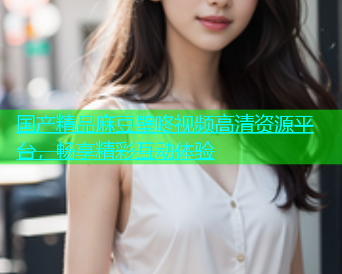 国产精品麻豆壁咚视频高清资源平台，畅享精彩互动体验  第1张