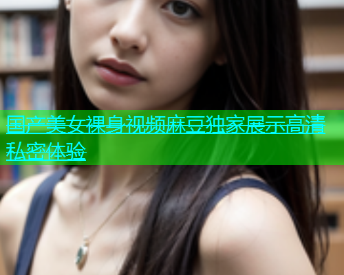 国产美女裸身视频麻豆独家展示高清私密体验  第1张