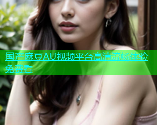 国产麻豆AU视频平台高清流畅体验免费看  第1张