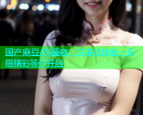 国产麻豆AV盛宴：沉浸式体验，无限精彩等你开启  第2张