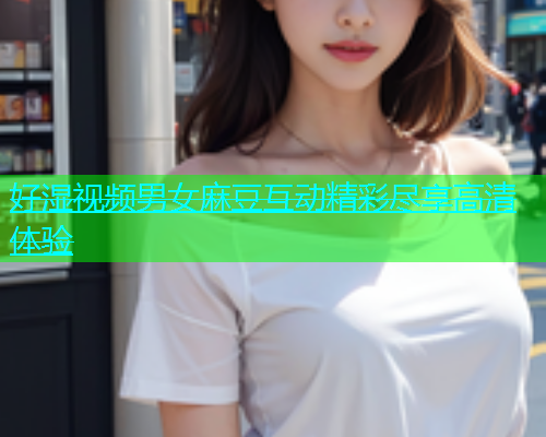好湿视频男女麻豆互动精彩尽享高清体验  第1张