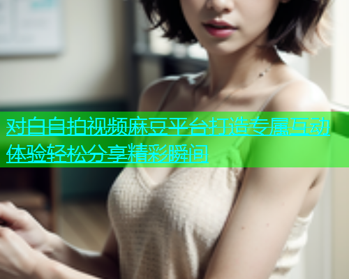 对白自拍视频麻豆平台打造专属互动体验轻松分享精彩瞬间  第1张
