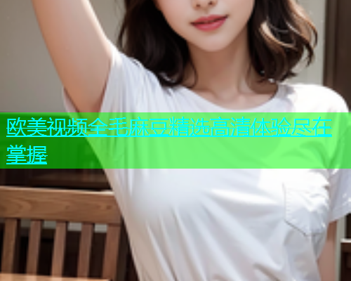 欧美视频全毛麻豆精选高清体验尽在掌握  第1张