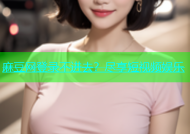 麻豆网登录不进去？尽享短视频娱乐