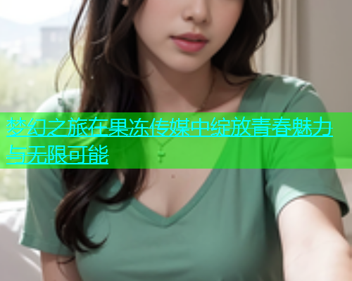 梦幻之旅在果冻传媒中绽放青春魅力与无限可能  第2张