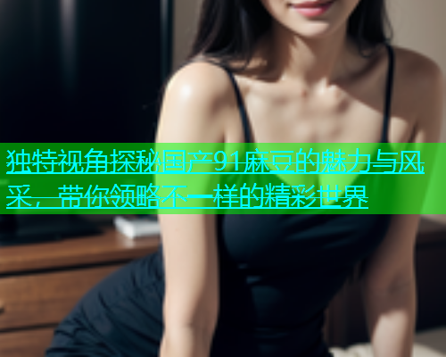 独特视角探秘国产91麻豆的魅力与风采，带你领略不一样的精彩世界  第2张