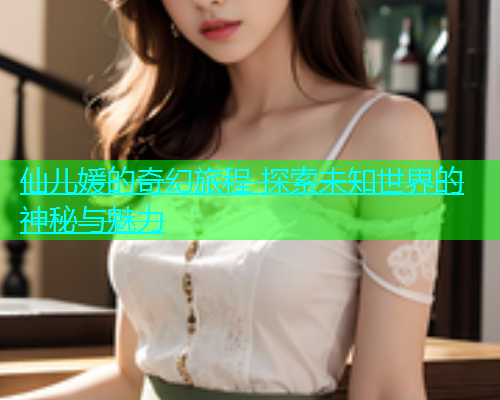 仙儿媛的奇幻旅程 探索未知世界的神秘与魅力  第1张