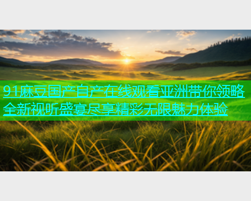 91麻豆国产自产在线观看亚洲带你领略全新视听盛宴尽享精彩无限魅力体验  第1张