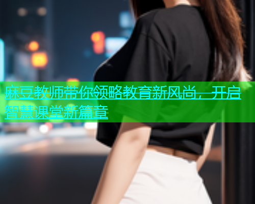 麻豆教师带你领略教育新风尚，开启智慧课堂新篇章  第1张