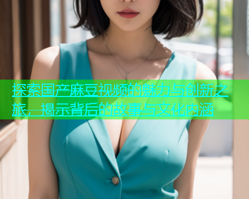探索国产麻豆视频的魅力与创新之旅，揭示背后的故事与文化内涵  第1张