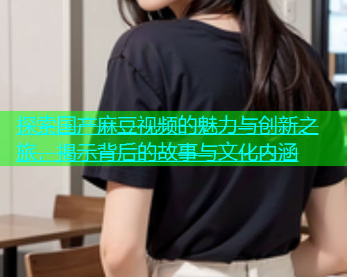 探索国产麻豆视频的魅力与创新之旅，揭示背后的故事与文化内涵  第2张