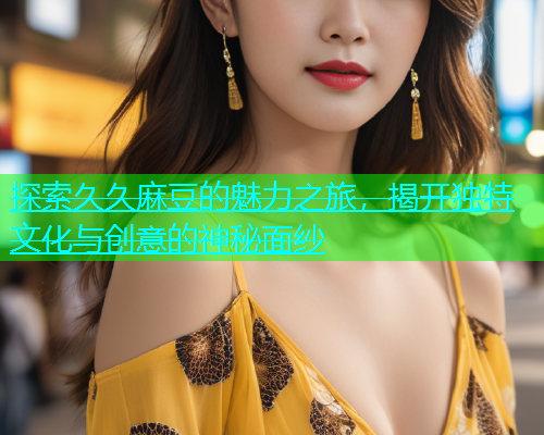 探索久久麻豆的魅力之旅，揭开独特文化与创意的神秘面纱  第2张