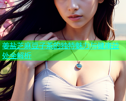 姜盐芝麻豆子茶的独特魅力与健康益处全解析  第1张