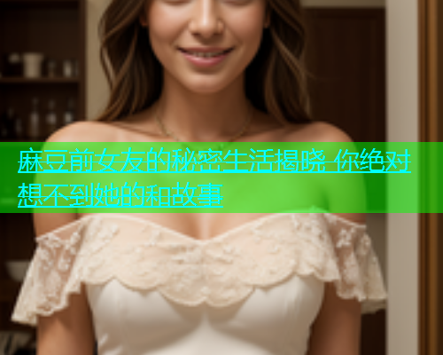 麻豆前女友的秘密生活揭晓 你绝对想不到她的和故事  第1张