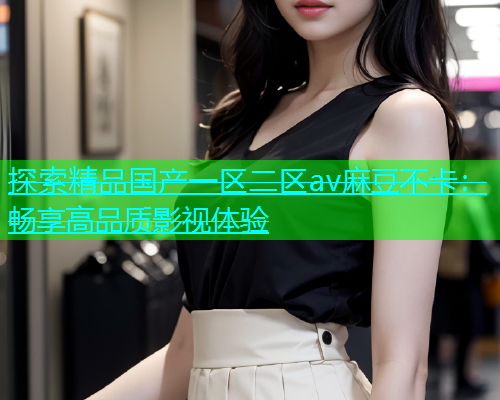 探索精品国产一区二区av麻豆不卡：畅享高品质影视体验  第1张