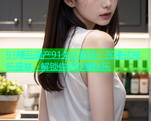 91精品国产91久久麻豆：沉浸式视听盛宴，解锁你的专属快乐  第1张