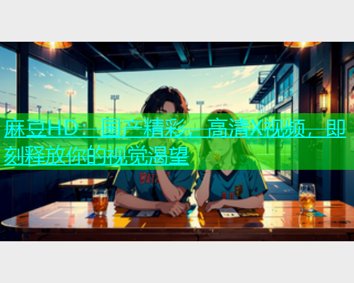 麻豆HD：国产精彩，高清X视频，即刻释放你的视觉渴望  第1张