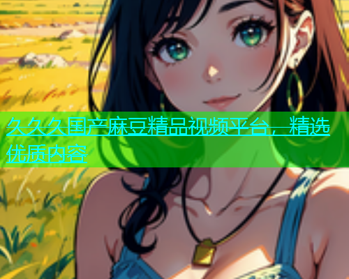 久久久国产麻豆精品视频平台，精选优质内容  第1张