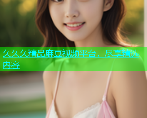 久久久精品麻豆视频平台，尽享精选内容  第1张