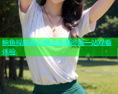 鲍鱼视频麻豆精选高清资源一站观看体验  第1张